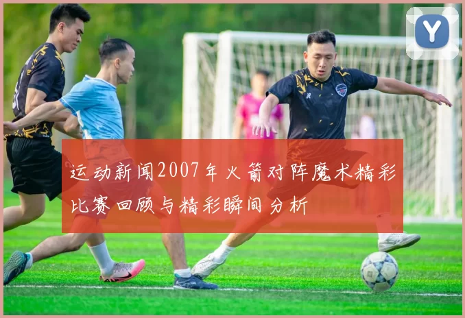 运动新闻2007年火箭对阵魔术精彩比赛回顾与精彩瞬间分析