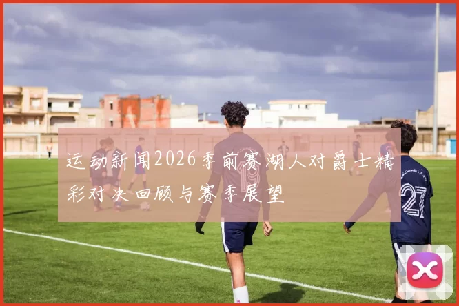 运动新闻2026季前赛湖人对爵士精彩对决回顾与赛季展望