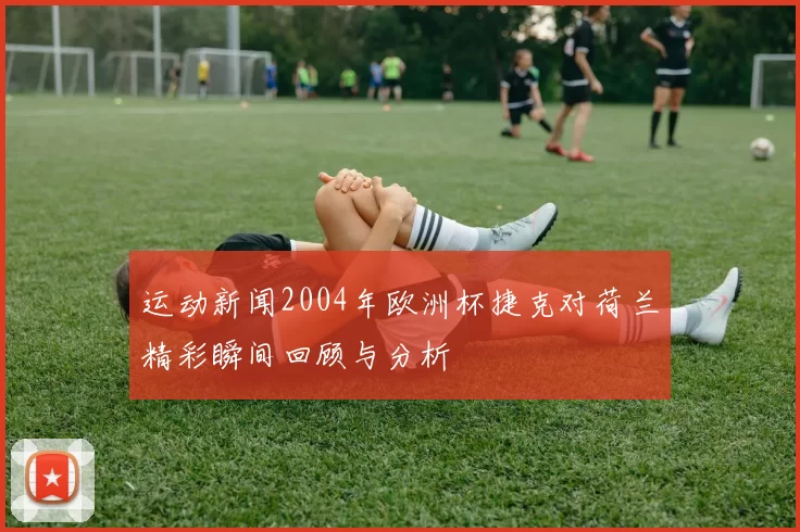 运动新闻2004年欧洲杯捷克对荷兰精彩瞬间回顾与分析